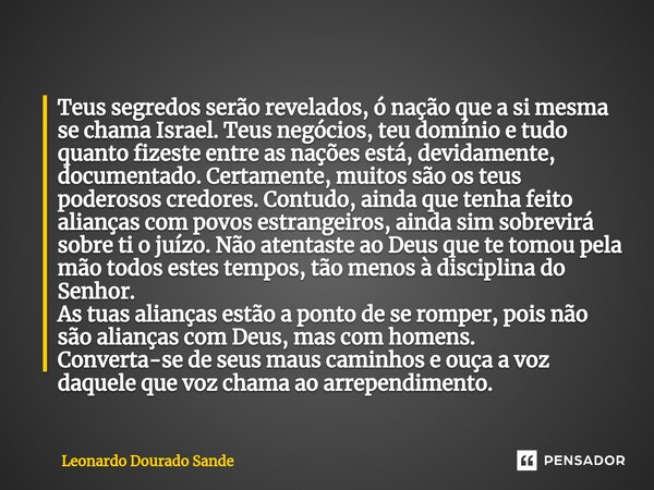 ⁠Teus segredos serão revelados, ó nação que a si mesma se chama Israel. Teus negócios, teu domínio e tudo quanto fizeste entre as nações está, devidamente, docu... Frase de Leonardo Dourado Sande.