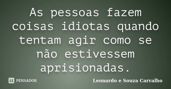 As pessoas fazem coisas idiotas quando tentam agir como se não estivessem aprisionadas.... Frase de Leonardo e Souza Carvalho.