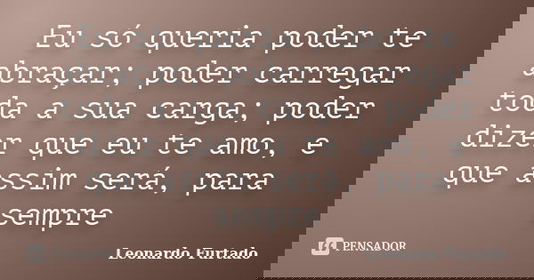 Eu só queria poder te abraçar; poder carregar toda a sua carga; poder dizer que eu te amo, e que assim será, para sempre... Frase de Leonardo Furtado.