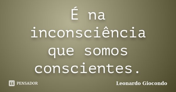 É na inconsciência que somos conscientes.... Frase de Leonardo Giocondo.