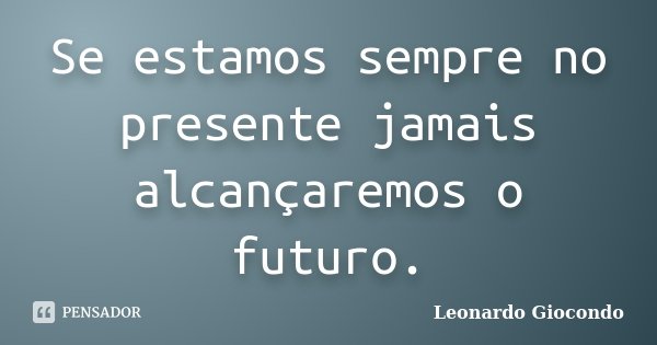 Se estamos sempre no presente jamais alcançaremos o futuro.... Frase de Leonardo Giocondo.