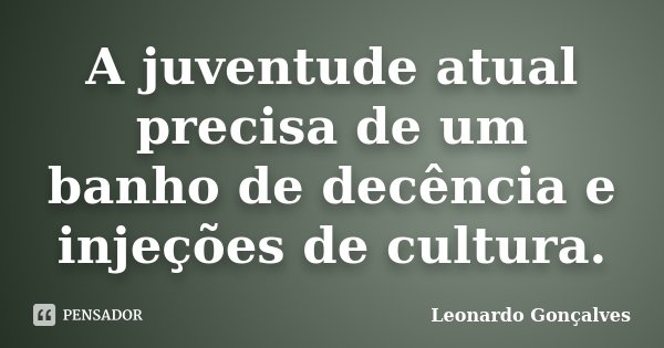 A juventude atual precisa de um banho de decência e injeções de cultura.... Frase de Leonardo Gonçalves.