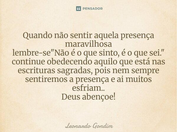 Quando não sentir aquela presença maravilhosa lembre-se "Não é o que sinto, é o que sei." continue obedecendo aquilo que está nas escrituras sagradas,... Frase de Leonardo Gondim.