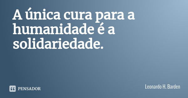 A única cura para a humanidade é a solidariedade.... Frase de Leonardo H. Barden.