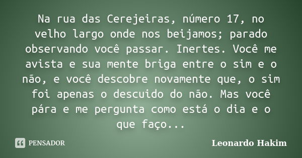 Na rua das Cerejeiras, número 17, no velho largo onde nos beijamos; parado observando você passar. Inertes. Você me avista e sua mente briga entre o sim e o não... Frase de Leonardo Hakim.