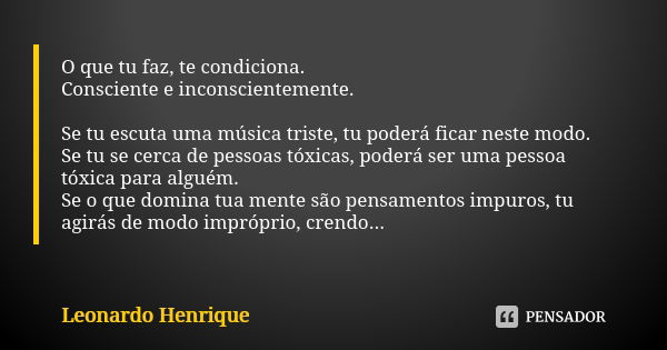 O que tu faz, te condiciona. Consciente e inconscientemente. Se tu escuta uma música triste, tu poderá ficar neste modo. Se tu se cerca de pessoas tóxicas, pode... Frase de Leonardo Henrique.