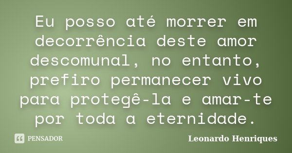Eu posso até morrer em decorrência deste amor descomunal, no entanto, prefiro permanecer vivo para protegê-la e amar-te por toda a eternidade.... Frase de Leonardo Henriques.