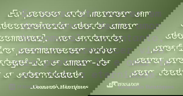 Eu posso até morrer em decorrência deste amor descomunal, no entanto, prefiro permanecer vivo para protegê-la e amar-te por toda a eternidade.... Frase de Leonardo Henriques.