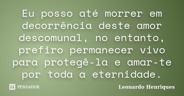 Eu posso até morrer em decorrência deste amor descomunal, no entanto, prefiro permanecer vivo para protegê-la e amar-te por toda a eternidade.... Frase de Leonardo Henriques.