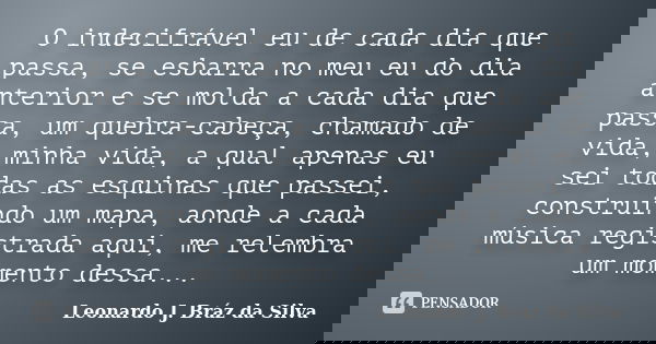 O indecifrável eu de cada dia que passa, se esbarra no meu eu do dia anterior e se molda a cada dia que passa, um quebra-cabeça, chamado de vida, minha vida, a ... Frase de Leonardo J. Bráz da Silva.