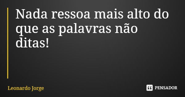Nada ressoa mais alto do que as palavras não ditas!... Frase de Leonardo Jorge.
