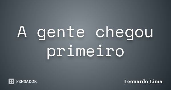 A gente chegou primeiro... Frase de Leonardo Lima.