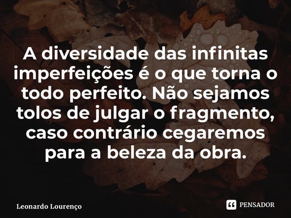 ⁠A diversidade das infinitas imperfeições é o que torna o todo perfeito. Não sejamos tolos de julgar o fragmento, caso contrário cegaremos para a beleza da obra... Frase de Leonardo Lourenço.