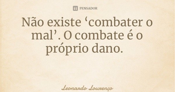 Não existe ‘combater o mal’. O combate é o próprio dano.... Frase de Leonardo Lourenço.