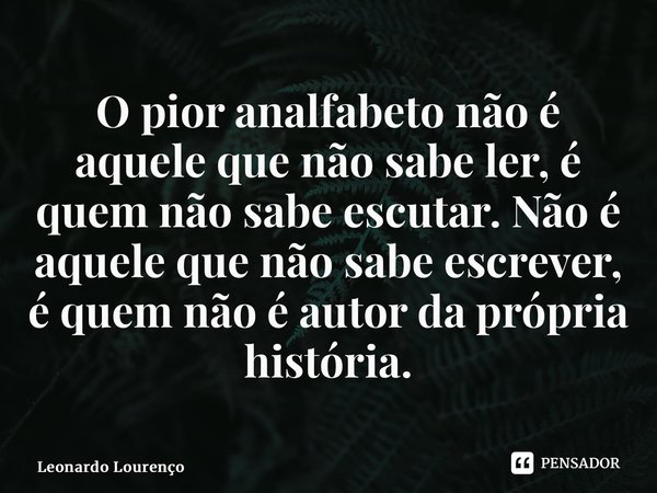 ⁠O pior analfabeto não é aquele que não sabe ler, é quem não sabe escutar. Não é aquele que não sabe escrever, é quem não é autor da própria história.... Frase de Leonardo Lourenço.