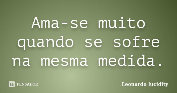 Ama-se muito quando se sofre na mesma medida.... Frase de Leonardo Lucidity.