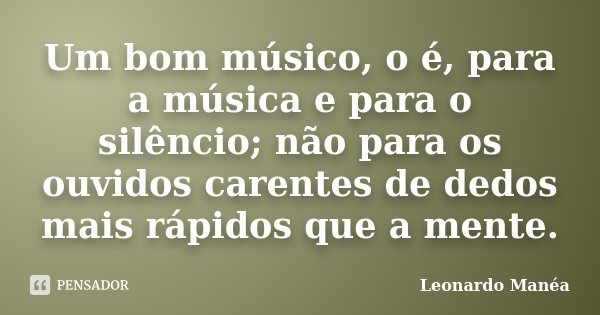 Um bom músico, o é, para a música e para o silêncio; não para os ouvidos carentes de dedos mais rápidos que a mente.... Frase de Leonardo Manéa.