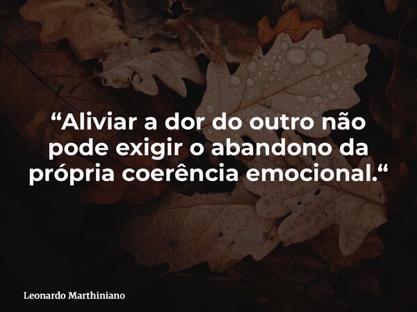 “Aliviar a dor do outro não pode exigir o abandono da própria coerência emocional.“... Frase de Leonardo Marthiniano.