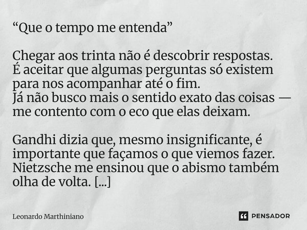 “Que o tempo me entenda” Chegar aos trinta não é descobrir respostas. É aceitar que algumas perguntas só existem para nos acompanhar até o fim. Já não busco ma... Frase de Leonardo Marthiniano.