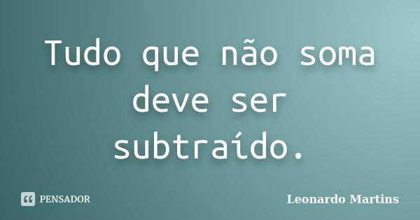 Tudo que não soma deve ser subtraído.... Frase de Leonardo Martins.