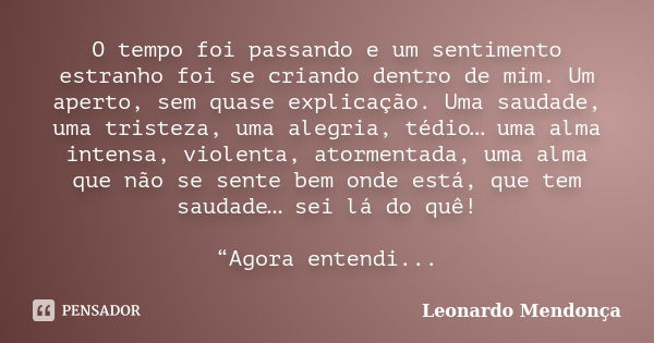 O tempo foi passando e um sentimento estranho foi se criando dentro de mim. Um aperto, sem quase explicação. Uma saudade, uma tristeza, uma alegria, tédio… uma ... Frase de Leonardo Mendonça.