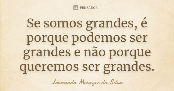 Se somos grandes, é porque podemos ser grandes e não porque queremos ser grandes.... Frase de Leonardo Menezes da Silva.
