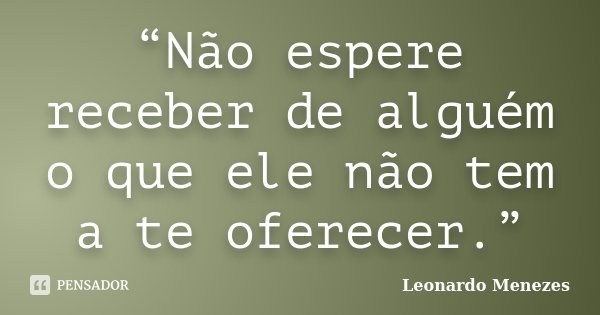 “Não espere receber de alguém o que ele não tem a te oferecer.”... Frase de Leonardo Menezes.