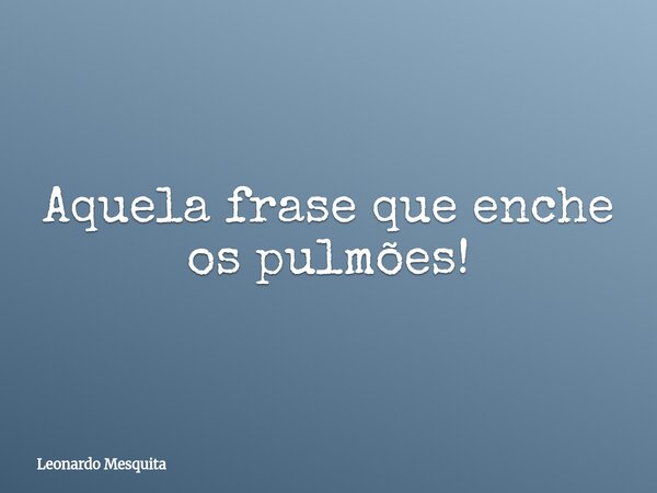 Aquela frase que enche os pulmões!... Frase de Leonardo Mesquita.