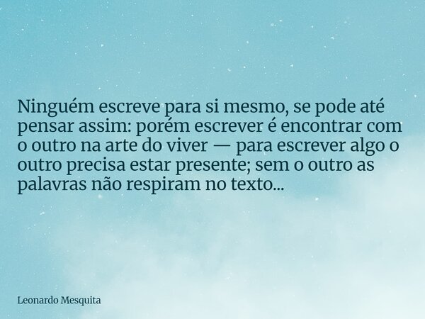 Ninguém escreve para si mesmo, se pode até pensar assim: porém escrever é encontrar com o outro na arte do viver — para escrever algo o outro precisa estar pres... Frase de Leonardo Mesquita.