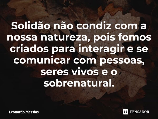 ⁠Solidão não condiz com a nossa natureza, pois fomos criados para interagir e se comunicar com pessoas, seres vivos e o sobrenatural.⁠... Frase de Leonardo Messias.