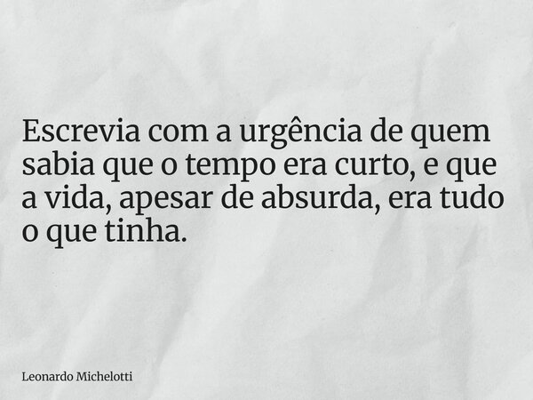 Escrevia com a urgência de quem sabia que o tempo era curto, e que a vida, apesar de absurda, era tudo o que tinha.... Frase de Leonardo Michelotti.