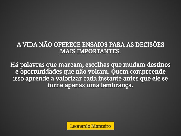 A VIDA NÃO OFERECE ENSAIOS PARA AS DECISÕES MAIS IMPORTANTES. Há palavras que marcam, escolhas que mudam destinos e oportunidades que não voltam. Quem compreend... Frase de Leonardo Monteiro.