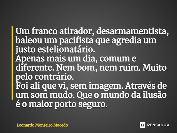 ⁠Um franco atirador, desarmamentista, baleou um pacifista que agredia um justo estelionatário. Apenas mais um dia, comum e diferente. Nem bom, nem ruim. Muito p... Frase de Leonardo Monteiro Macedo.