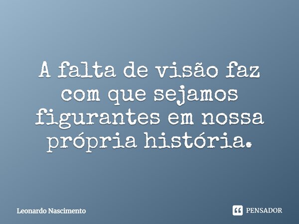 ⁠A falta de visão faz com que sejamos figurantes em nossa própria história.... Frase de Leonardo Nascimento.