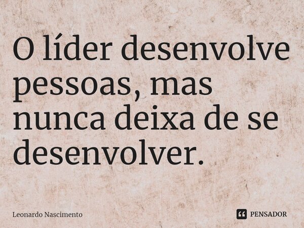 ⁠O líder desenvolve pessoas, mas nunca deixa de se desenvolver.... Frase de Leonardo Nascimento.