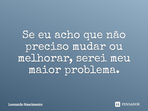 ⁠Se eu acho que não preciso mudar ou melhorar, serei meu maior problema.... Frase de Leonardo Nascimento.