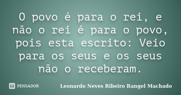 O povo é para o rei, e não o rei é para o povo, pois esta escrito: Veio para os seus e os seus não o receberam.... Frase de Leonardo Neves Ribeiro Rangel Machado.