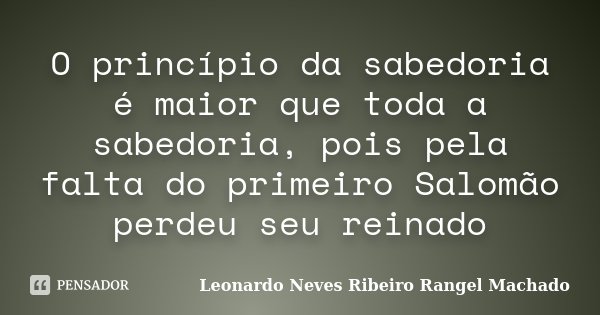 O princípio da sabedoria é maior que toda a sabedoria, pois pela falta do primeiro Salomão perdeu seu reinado... Frase de Leonardo Neves Ribeiro Rangel Machado.