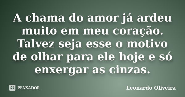 A chama do amor já ardeu muito em meu coração. Talvez seja esse o motivo de olhar para ele hoje e só enxergar as cinzas.... Frase de Leonardo Oliveira.