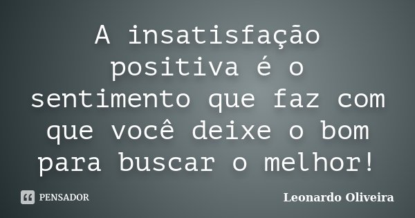 A insatisfação positiva é o sentimento que faz com que você deixe o bom para buscar o melhor!... Frase de Leonardo Oliveira.