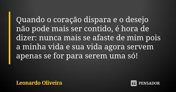 Quando o coração dispara e o desejo não pode mais ser contido, é hora de dizer: nunca mais se afaste de mim pois a minha vida e sua vida agora servem apenas se ... Frase de Leonardo Oliveira.