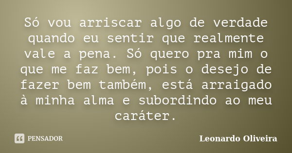 Só vou arriscar algo de verdade quando eu sentir que realmente vale a pena. Só quero pra mim o que me faz bem, pois o desejo de fazer bem também, está arraigado... Frase de Leonardo Oliveira.