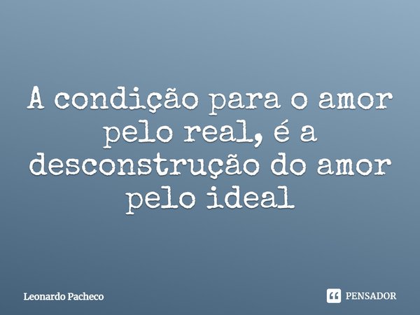 ⁠A condição para o amor pelo real, é a desconstrução do amor pelo ideal... Frase de Leonardo Pacheco.