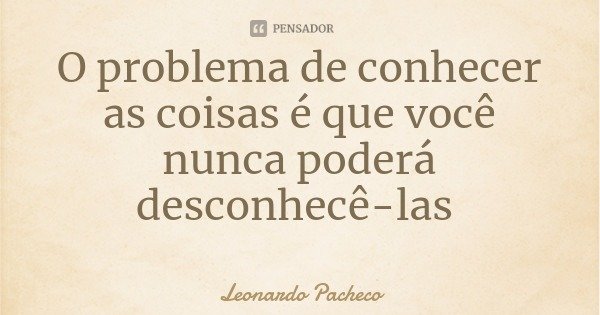 O problema de conhecer as coisas é que você nunca poderá desconhecê-las... Frase de Leonardo Pacheco.