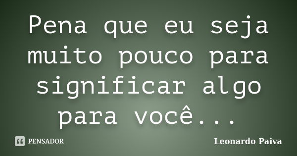 Pena que eu seja muito pouco para significar algo para você...... Frase de Leonardo Paiva.