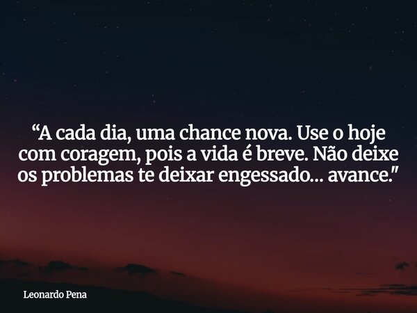 “A cada dia, uma chance nova. Use o hoje com coragem, pois a vida é breve. Não deixe os problemas te deixar engessado… avance."... Frase de Leonardo Pena.