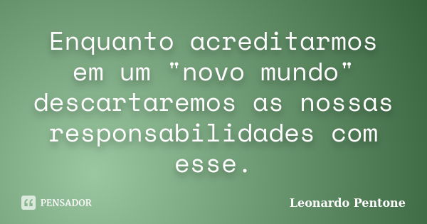 Enquanto acreditarmos em um "novo mundo" descartaremos as nossas responsabilidades com esse.... Frase de Leonardo Pentone.