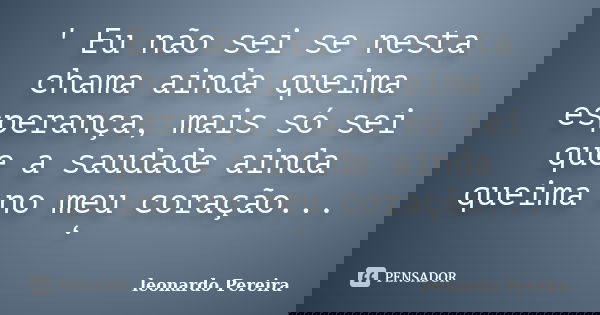 ' Eu não sei se nesta chama ainda queima esperança, mais só sei que a saudade ainda queima no meu coração... ‘... Frase de Leonardo Pereira.