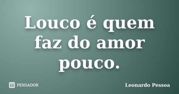 Louco é quem faz do amor pouco.... Frase de Leonardo Pessoa.