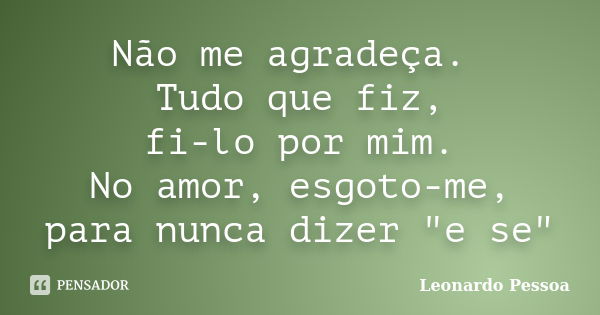 Não me agradeça. Tudo que fiz, fi-lo por mim. No amor, esgoto-me, para nunca dizer "e se"... Frase de Leonardo Pessoa.